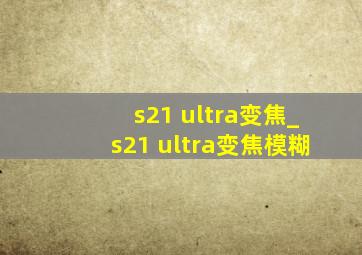 s21 ultra变焦_s21 ultra变焦模糊